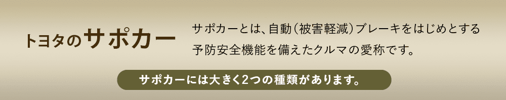トヨタのサポカー サポカーとは、自動（被害軽減）ブレーキをはじめとする予防安全機能を備えたクルマの愛称です。 サポカーには大きく２つの種類があります。